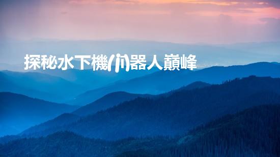 探秘水下機(jī)器人巔峰！揭開排名前十公司的神秘面紗！
